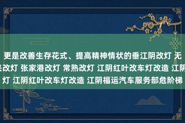 更是改善生存花式、提高精神情状的垂江阴改灯 无锡改灯 靖江改灯 宜兴改灯 张家港改灯 常熟改灯 江阴红叶改车灯改造 江阴福运汽车服务部危阶梯